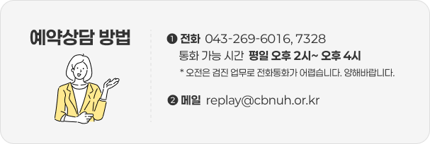 예약상담 방법 ① 전화: 043-269-6016, 7328 통화 가능 시간: 평일 오후 2시~ 오후 4시 (오전은 검진 업무로 전화통화가 어렵습니다. 양해바랍니다.) ② 메일: replay@cbnuh.or.kr